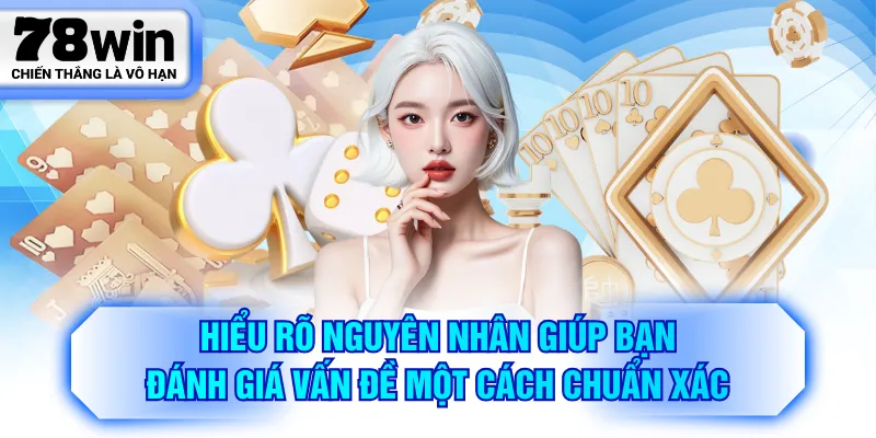 Hiểu rõ nguyên nhân giúp bạn đánh giá vấn đề một cách chuẩn xác